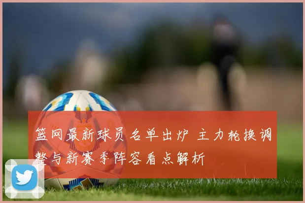 篮网最新球员名单出炉 主力轮换调整与新赛季阵容看点解析