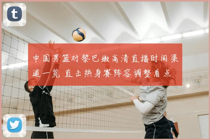 中国男篮对黎巴嫩高清直播时间渠道一览 直击热身赛阵容调整看点