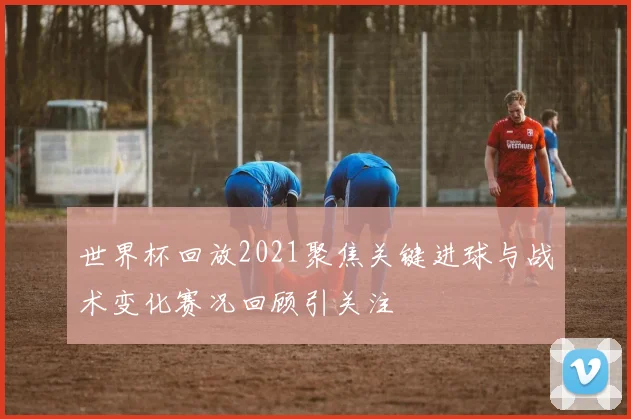 世界杯回放2021聚焦关键进球与战术变化赛况回顾引关注
