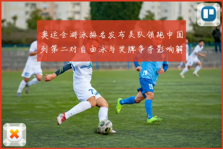 奥运会游泳排名发布美队领跑中国列第二对自由泳与奖牌争夺影响解析