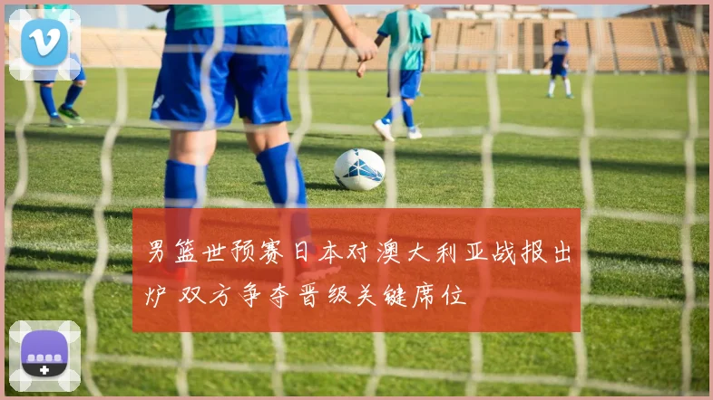 男篮世预赛日本对澳大利亚战报出炉 双方争夺晋级关键席位