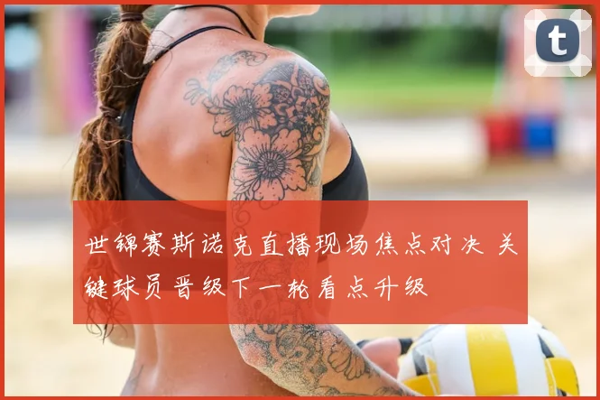 世锦赛斯诺克直播现场焦点对决 关键球员晋级下一轮看点升级