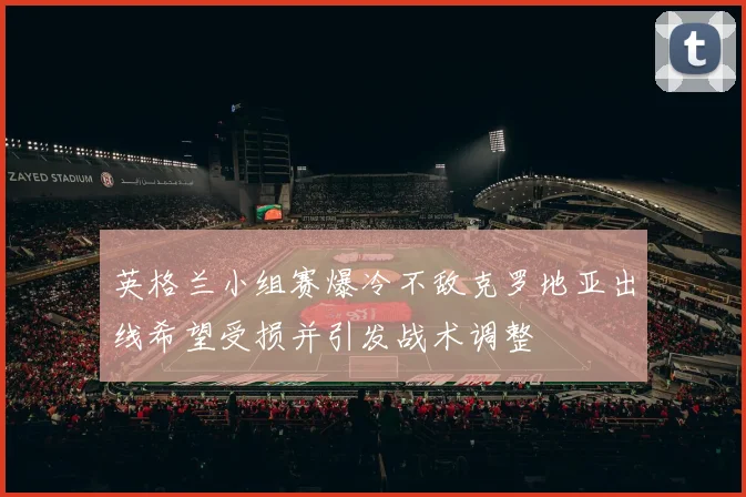 英格兰小组赛爆冷不敌克罗地亚出线希望受损并引发战术调整