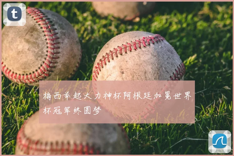 梅西举起大力神杯阿根廷加冕世界杯冠军终圆梦