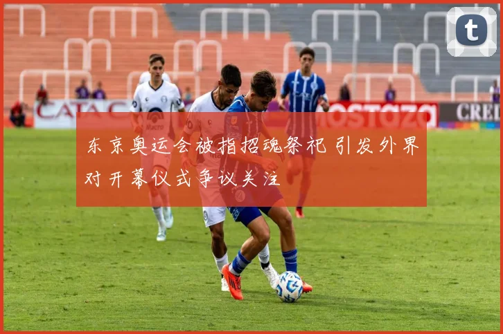东京奥运会被指招魂祭祀 引发外界对开幕仪式争议关注