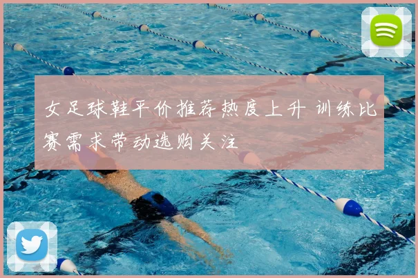 女足球鞋平价推荐热度上升 训练比赛需求带动选购关注