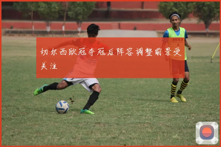 切尔西欧冠夺冠后阵容调整前景受关注