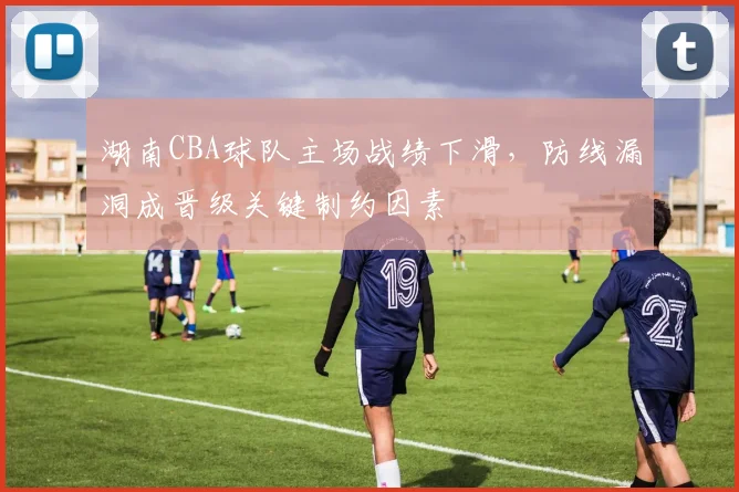 湖南CBA球队主场战绩下滑，防线漏洞成晋级关键制约因素
