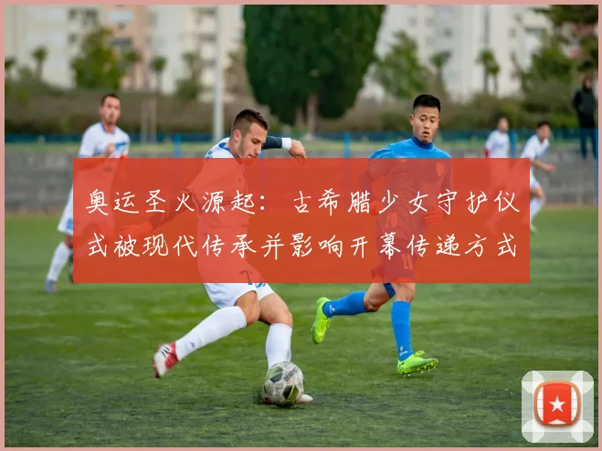 奥运圣火源起：古希腊少女守护仪式被现代传承并影响开幕传递方式