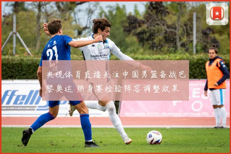 央视体育直播关注中国男篮备战巴黎奥运 热身赛检验阵容调整效果