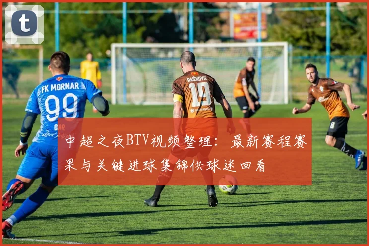 中超之夜BTV视频整理：最新赛程赛果与关键进球集锦供球迷回看