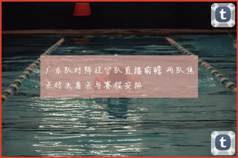 广东队对阵辽宁队直播前瞻 两队焦点对决看点与赛程安排