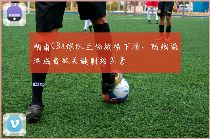 湖南CBA球队主场战绩下滑，防线漏洞成晋级关键制约因素