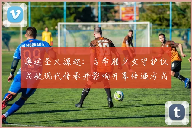 奥运圣火源起：古希腊少女守护仪式被现代传承并影响开幕传递方式