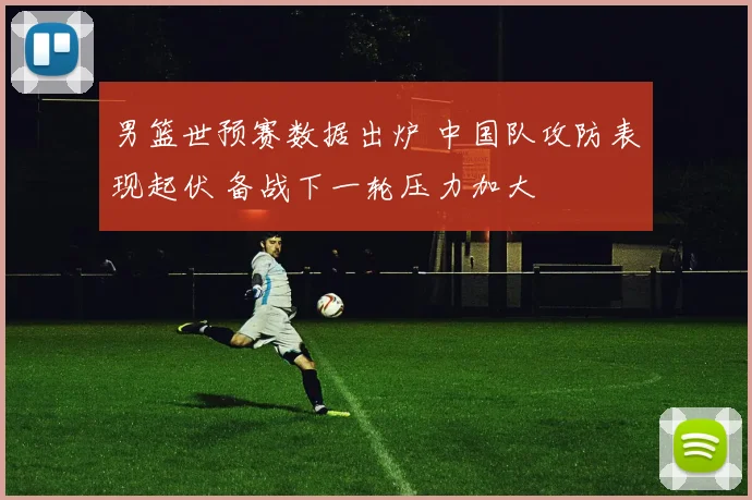 男篮世预赛数据出炉 中国队攻防表现起伏 备战下一轮压力加大