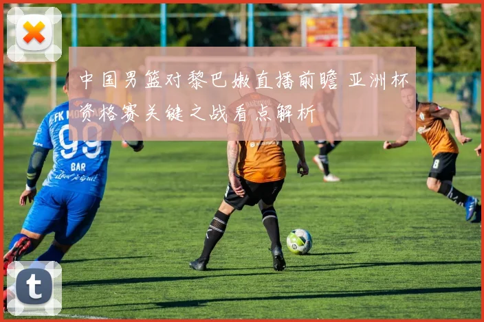 中国男篮对黎巴嫩直播前瞻 亚洲杯资格赛关键之战看点解析