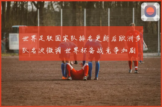世界足联国家队排名更新后欧洲多队名次微调 世界杯备战竞争加剧