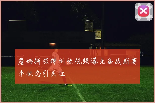 詹姆斯深蹲训练视频曝光备战新赛季状态引关注