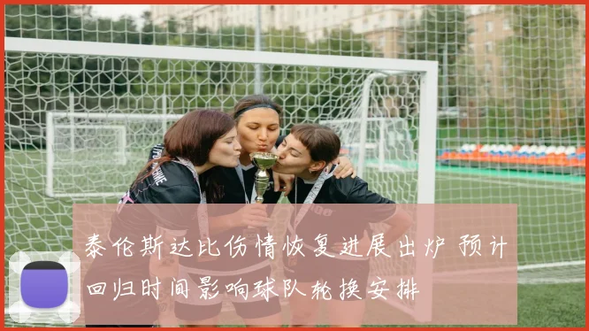 泰伦斯达比伤情恢复进展出炉 预计回归时间影响球队轮换安排