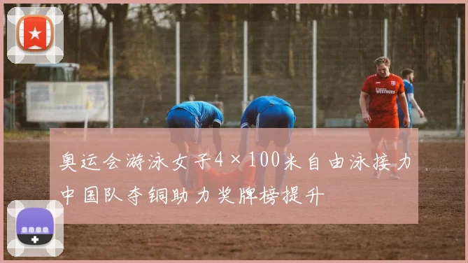 奥运会游泳女子4×100米自由泳接力中国队夺铜助力奖牌榜提升