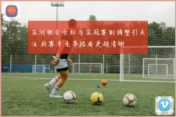 亚洲联合会杯与亚冠赛制调整引关注 新赛季竞争格局更趋清晰