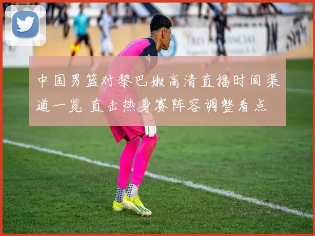 中国男篮对黎巴嫩高清直播时间渠道一览 直击热身赛阵容调整看点