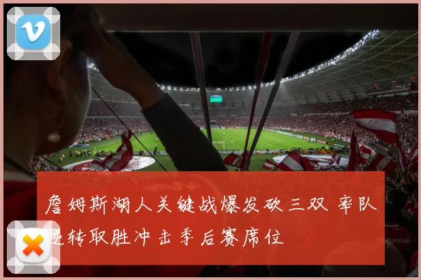 詹姆斯湖人关键战爆发砍三双 率队逆转取胜冲击季后赛席位