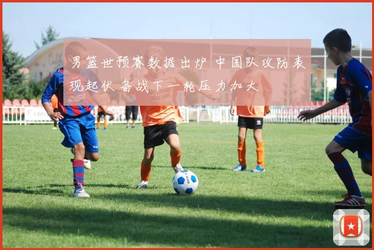 男篮世预赛数据出炉 中国队攻防表现起伏 备战下一轮压力加大