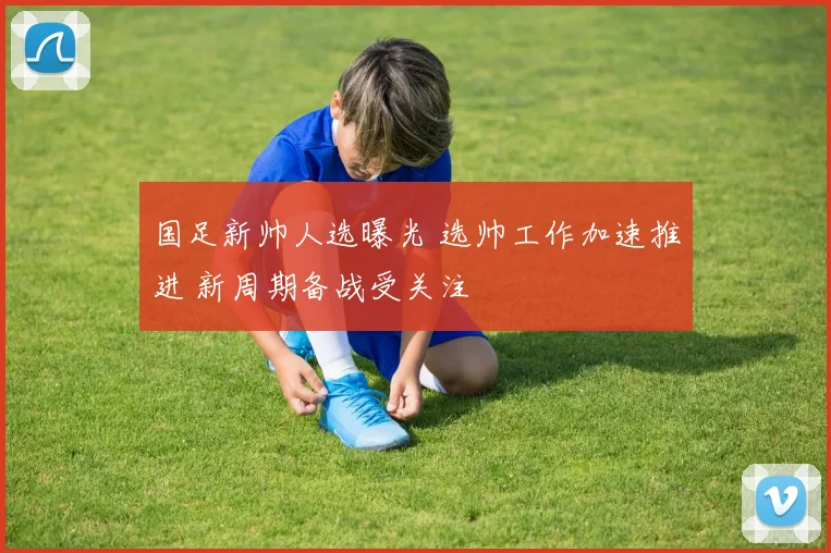 国足新帅人选曝光 选帅工作加速推进 新周期备战受关注