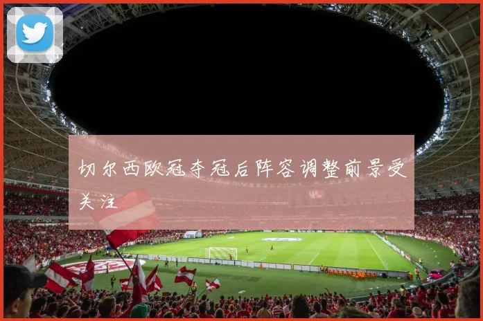 切尔西欧冠夺冠后阵容调整前景受关注