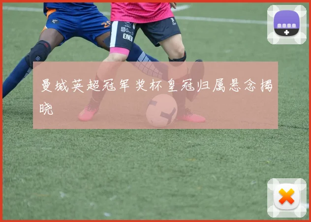 曼城英超冠军奖杯皇冠归属悬念揭晓