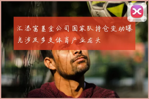 汇添富基金公司国家队持仓变动曝光涉及多支体育产业龙头