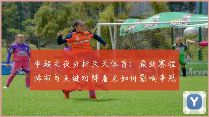中超之夜分析天天体育：最新赛程排布与关键对阵看点如何影响争冠保级