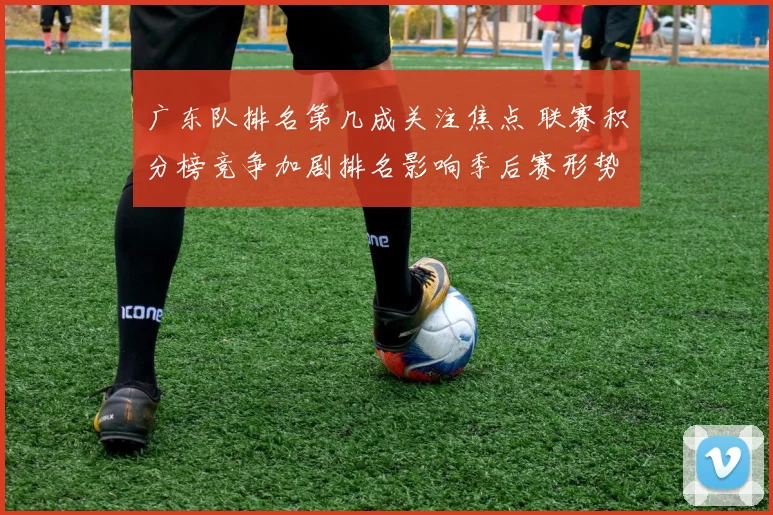 广东队排名第几成关注焦点 联赛积分榜竞争加剧排名影响季后赛形势