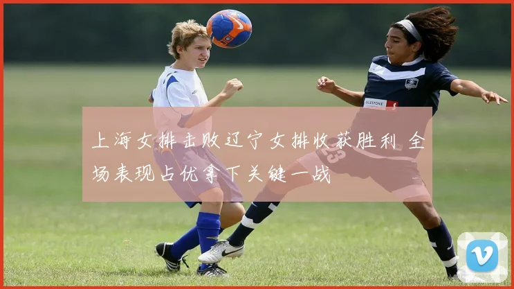 上海女排击败辽宁女排收获胜利 全场表现占优拿下关键一战
