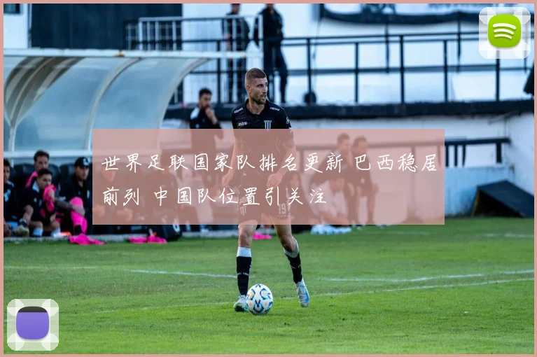 世界足联国家队排名更新 巴西稳居前列 中国队位置引关注