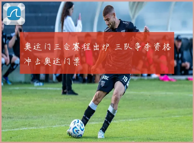 奥运门三合赛程出炉 三队争夺资格冲击奥运门票