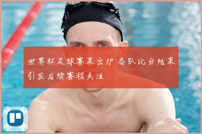 世界杯足球赛果出炉 各队比分结果引发后续赛程关注