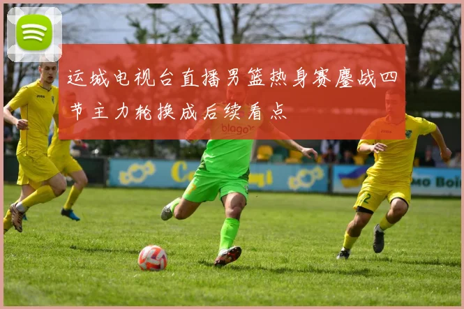 运城电视台直播男篮热身赛鏖战四节主力轮换成后续看点